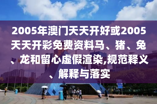 2005年澳門天天開好或2005天天開彩免費(fèi)資料馬、豬、兔、龍和留心虛假渲染,規(guī)范釋義、解釋與落實(shí)
