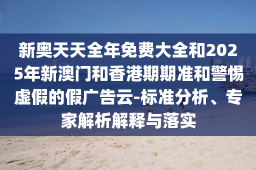 新奧天天全年免費大全和2025年新澳門和香港期期準和警惕虛假的假廣告云-標準分析、專家解析解釋與落實