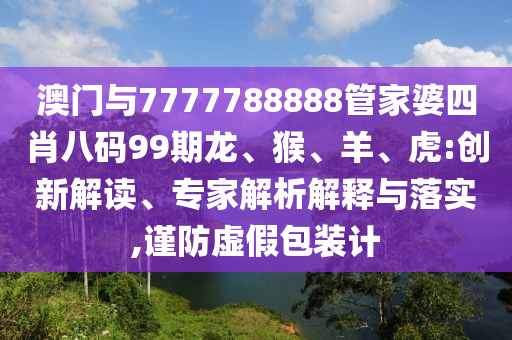 澳門與7777788888管家婆四肖八碼99期龍、猴、羊、虎:創(chuàng)新解讀、專家解析解釋與落實,謹防虛假包裝計