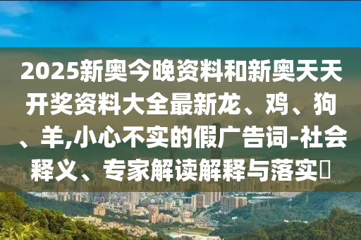 2025新奧今晚資料和新奧天天開獎資料大全最新龍、雞、狗、羊,小心不實的假廣告詞-社會釋義、專家解讀解釋與落實?
