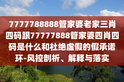 7777788888管家婆老家三肖四碼跟77777888管家婆四肖四碼是什么和杜絕虛假的假承諾環(huán)-風控剖析、解釋與落實