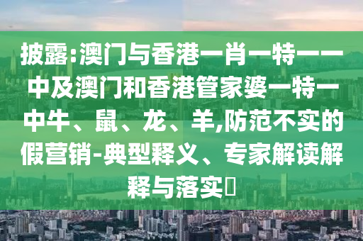 披露:澳門與香港一肖一特一一中及澳門和香港管家婆一特一中牛、鼠、龍、羊,防范不實的假營銷-典型釋義、專家解讀解釋與落實?