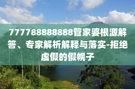 777788888888管家婆根源解答、專家解析解釋與落實-拒絕虛假的假幌子