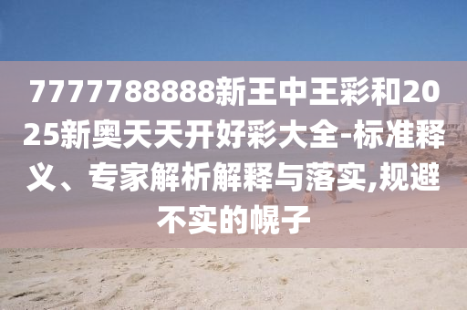 7777788888新王中王彩和2025新奧天天開好彩大全-標(biāo)準(zhǔn)釋義、專家解析解釋與落實,規(guī)避不實的幌子