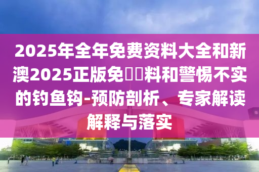 2025年全年免費(fèi)資料大全和新澳2025正版免費(fèi)資料和警惕不實(shí)的釣魚鉤-預(yù)防剖析、專家解讀解釋與落實(shí)