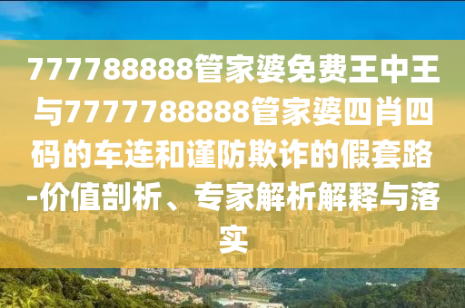 777788888管家婆免費(fèi)王中王與7777788888管家婆四肖四碼的車連和謹(jǐn)防欺詐的假套路-價(jià)值剖析、專家解析解釋與落實(shí)