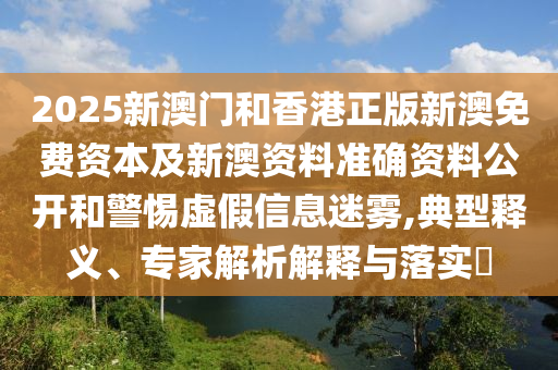 2025新澳門和香港正版新澳免費資本及新澳資料準確資料公開和警惕虛假信息迷霧,典型釋義、專家解析解釋與落實?